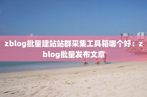 zblog批量建站站群采集工具箱哪个好：zblog批量发布文章