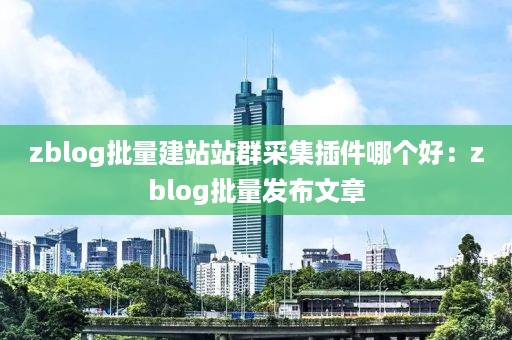 zblog批量建站站群采集插件哪个好：zblog批量发布文章