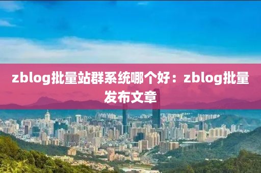 zblog批量站群系统哪个好：zblog批量发布文章